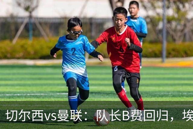 切尔西vs曼联：队长B费回归，埃斯特旺、帕莱斯特拉首发，蒂勒曼斯替补