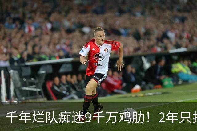 千年烂队痴迷9千万鸡肋！2年只打44场却拿他当宝 想要翻身没戏了