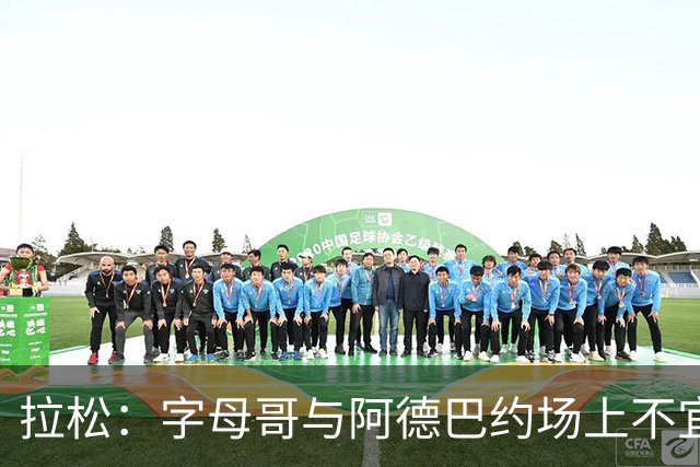 拉松：字母哥与阿德巴约场上不宜过近 需保持弹性距离