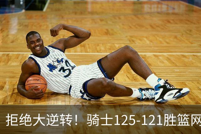 拒绝大逆转！骑士125-121胜篮网！此战看到4个事实：哈登令人担忧