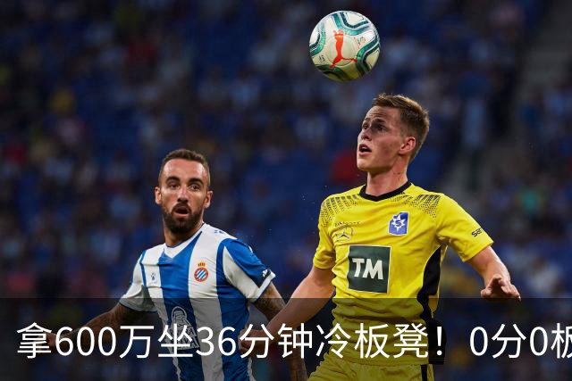 拿600万坐36分钟冷板凳！0分0板1失误2犯规，这是顶薪中锋的贡献