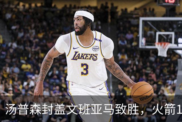 汤普森封盖文班亚马致胜，火箭114-100送马刺连败，阿杜20+7+6