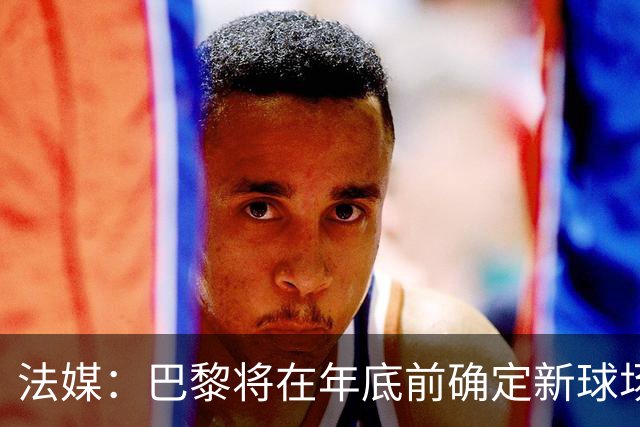 法媒：巴黎将在年底前确定新球场地点，三处选址仍在考虑中