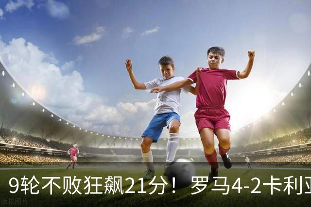 9轮不败狂飙21分！罗马4-2卡利亚里，19岁小将闪耀双响绝杀太疯狂